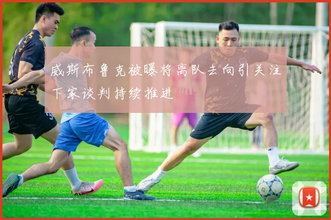 威斯布鲁克被曝将离队去向引关注下家谈判持续推进