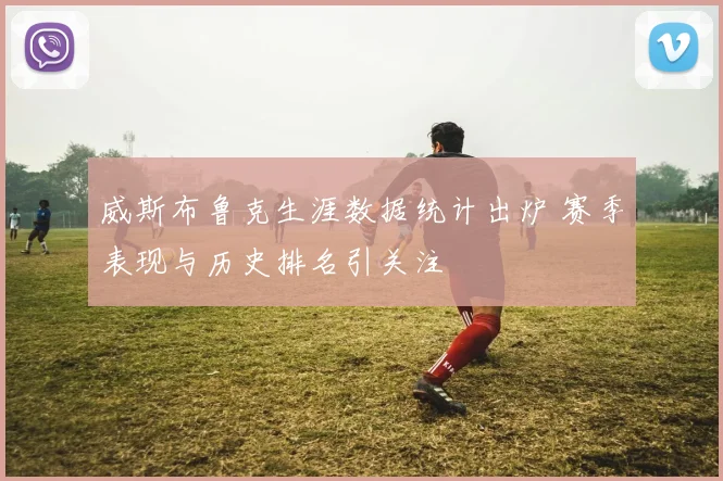 威斯布鲁克生涯数据统计出炉 赛季表现与历史排名引关注