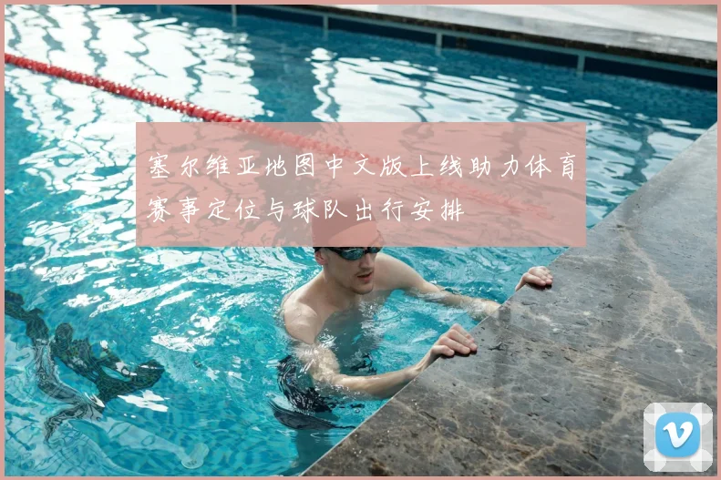 塞尔维亚地图中文版上线助力体育赛事定位与球队出行安排