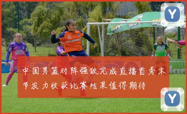 中国男篮对阵强敌完成直播首秀末节发力收获比赛结果值得期待