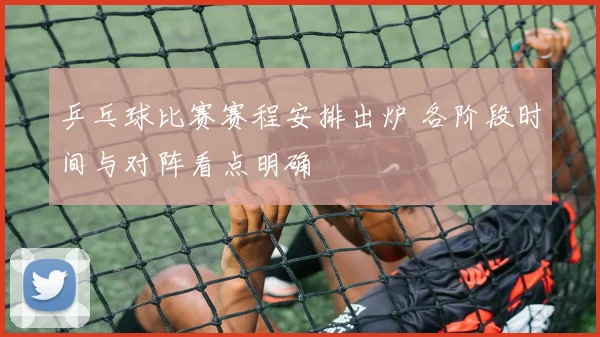 乒乓球比赛赛程安排出炉 各阶段时间与对阵看点明确