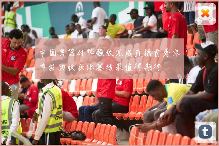 中国男篮对阵强敌完成直播首秀末节发力收获比赛结果值得期待