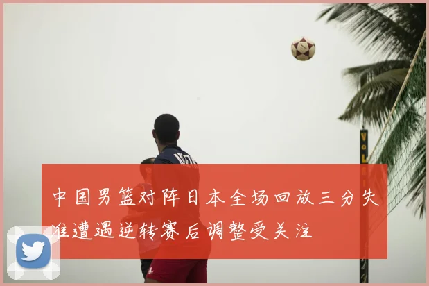中国男篮对阵日本全场回放三分失准遭遇逆转赛后调整受关注