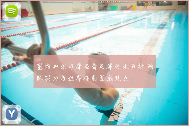 塞内加尔与摩洛哥足球对比分析 两队实力与世界杯前景成焦点