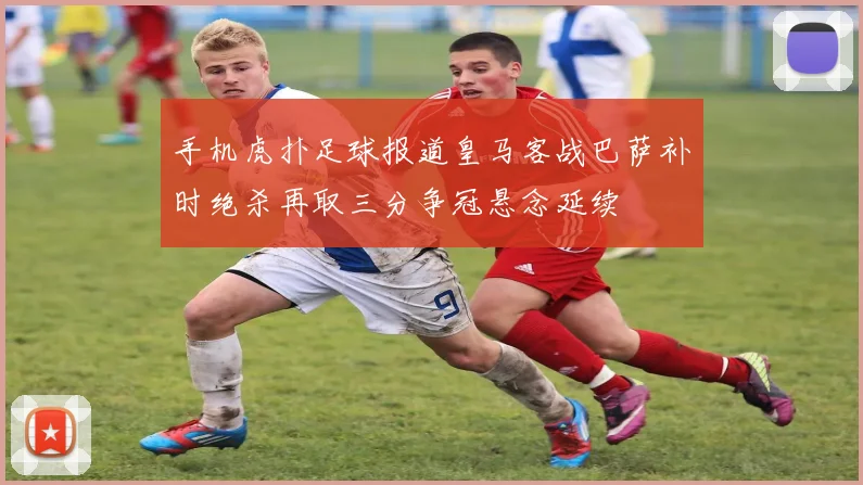 手机虎扑足球报道皇马客战巴萨补时绝杀再取三分争冠悬念延续