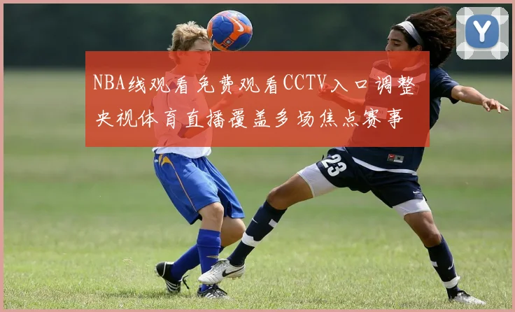 NBA线观看免费观看CCTV入口调整 央视体育直播覆盖多场焦点赛事